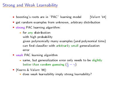 Slide: Strong and Weak Learnability
 boostings roots are in PAC learning model  strong PAC learning algorithm:


[Valiant 84]

 get random examples from unknown, arbitrary distribution

for any distribution with high probability given polynomially many examples (and polynomial time) can nd classier with arbitrarily small generalization error same, but generalization error only needs to be slightly better than random guessing ( 1  ) 2 does weak learnability imply strong learnability?

 weak PAC learning algorithm


 [Kearns & Valiant 88]:


