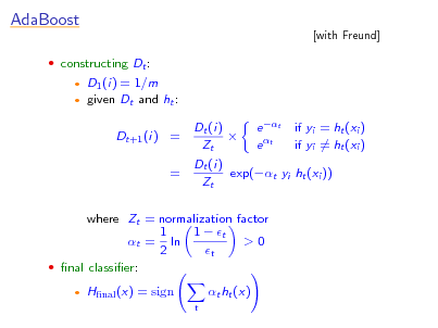 Slide: AdaBoost
 constructing Dt :
 

[with Freund]

D1 (i) = 1/m given Dt and ht : Dt+1 (i) = = Dt (i) e t if yi = ht (xi )  if yi = ht (xi ) e t Zt Dt (i) exp(t yi ht (xi )) Zt

where Zt = normalization factor 1 1  t >0 t = ln 2 t  nal classier:


Hnal (x) = sign
t

t ht (x)

