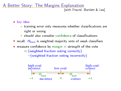 Slide: A Better Story: The Margins Explanation
 key idea:

[with Freund, Bartlett & Lee]

training error only measures whether classications are right or wrong  should also consider condence of classications


 recall: Hnal is weighted majority vote of weak classiers  measure condence by margin = strength of the vote

= (weighted fraction voting correctly) (weighted fraction voting incorrectly)
high conf. incorrect 1 Hfinal incorrect high conf. correct Hfinal correct +1

low conf. 0

