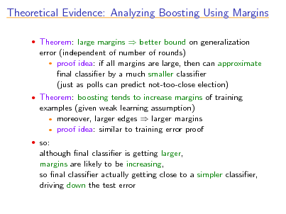 Slide: Theoretical Evidence: Analyzing Boosting Using Margins
 Theorem: large margins  better bound on generalization

error (independent of number of rounds)  proof idea: if all margins are large, then can approximate nal classier by a much smaller classier (just as polls can predict not-too-close election)
 Theorem: boosting tends to increase margins of training

examples (given weak learning assumption)  moreover, larger edges  larger margins  proof idea: similar to training error proof
 so:

although nal classier is getting larger, margins are likely to be increasing, so nal classier actually getting close to a simpler classier, driving down the test error

