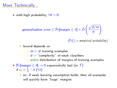 Slide: More Technically...
 with high probability,  > 0 :

  generalization error  Pr[margin  ] + O

d/m 

 (Pr[ ] = empirical probability)


bound depends on  m = # training examples  d = complexity of weak classiers  entire distribution of margins of training examples
1 2

  Pr[margin  ]  0 exponentially fast (in T ) if t <


  (t)

so: if weak learning assumption holds, then all examples will quickly have large margins

