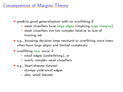Slide: Consequences of Margins Theory
 predicts good generalization with no overtting if:
 

weak classiers have large edges (implying large margins) weak classiers not too complex relative to size of training set

 e.g., boosting decision trees resistant to overtting since trees

often have large edges and limited complexity
 overtting may occur if:

small edges (undertting), or  overly complex weak classiers


 e.g., heart-disease dataset:

stumps yield small edges  also, small dataset


