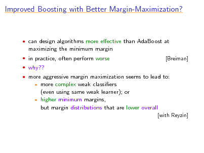 Slide: Improved Boosting with Better Margin-Maximization?

 can design algorithms more eective than AdaBoost at

maximizing the minimum margin
 in practice, often perform worse  why??  more aggressive margin maximization seems to lead to: [Breiman]

more complex weak classiers (even using same weak learner); or  higher minimum margins, but margin distributions that are lower overall


[with Reyzin]

