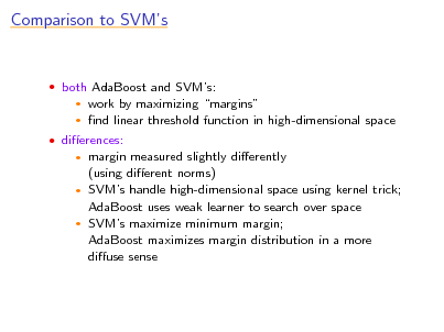 Slide: Comparison to SVMs

 both AdaBoost and SVMs:
 

work by maximizing margins nd linear threshold function in high-dimensional space

 dierences:

margin measured slightly dierently (using dierent norms)  SVMs handle high-dimensional space using kernel trick; AdaBoost uses weak learner to search over space  SVMs maximize minimum margin; AdaBoost maximizes margin distribution in a more diuse sense


