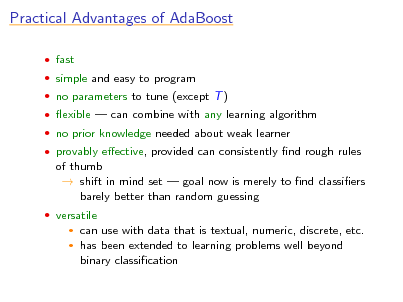 Slide: Practical Advantages of AdaBoost
 fast  simple and easy to program  no parameters to tune (except T )  exible  can combine with any learning algorithm  no prior knowledge needed about weak learner  provably eective, provided can consistently nd rough rules

of thumb  shift in mind set  goal now is merely to nd classiers barely better than random guessing
 versatile
 

can use with data that is textual, numeric, discrete, etc. has been extended to learning problems well beyond binary classication

