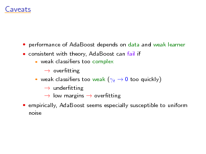 Slide: Caveats

 performance of AdaBoost depends on data and weak learner  consistent with theory, AdaBoost can fail if

weak classiers too complex  overtting  weak classiers too weak (t  0 too quickly)  undertting  low margins  overtting


 empirically, AdaBoost seems especially susceptible to uniform

noise


