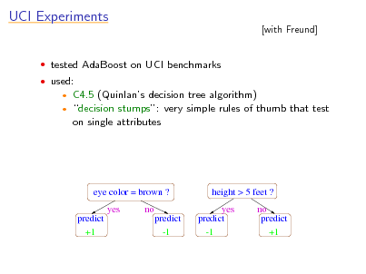 Slide: UCI Experiments
 tested AdaBoost on UCI benchmarks  used:
 

[with Freund]

C4.5 (Quinlans decision tree algorithm) decision stumps: very simple rules of thumb that test on single attributes

eye color = brown ? yes predict +1 no predict -1

height > 5 feet ? yes predict -1 no predict +1

