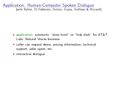 Slide: Application: Human-Computer Spoken Dialogue

[with Rahim, Di Fabbrizio, Dutton, Gupta, Hollister & Riccardi]

 application: automatic store front or help desk for AT&T

Labs Natural Voices business
 caller can request demo, pricing information, technical

support, sales agent, etc.
 interactive dialogue

