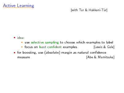 Slide: Active Learning

[with Tur & Hakkani-Tr] u

 idea:
 

use selective sampling to choose which examples to label focus on least condent examples [Lewis & Gale]

 for boosting, use (absolute) margin as natural condence measure [Abe & Mamitsuka]

