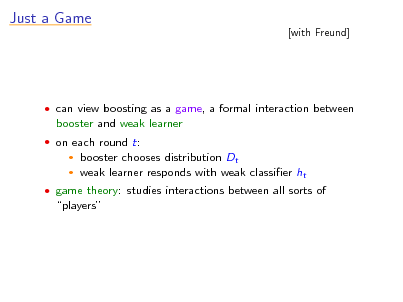 Slide: Just a Game

[with Freund]

 can view boosting as a game, a formal interaction between

booster and weak learner
 on each round t:
 

booster chooses distribution Dt weak learner responds with weak classier ht

 game theory: studies interactions between all sorts of

players

