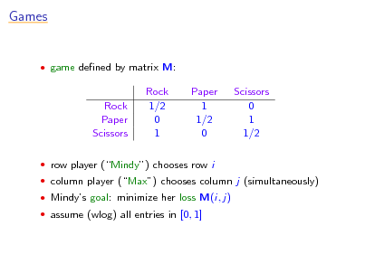 Slide: Games

 game dened by matrix M:

Rock Paper Scissors

Rock 1/2 0 1

Paper 1 1/2 0

Scissors 0 1 1/2

 row player (Mindy) chooses row i  column player (Max) chooses column j (simultaneously)  Mindys goal: minimize her loss M(i, j)  assume (wlog) all entries in [0, 1]

