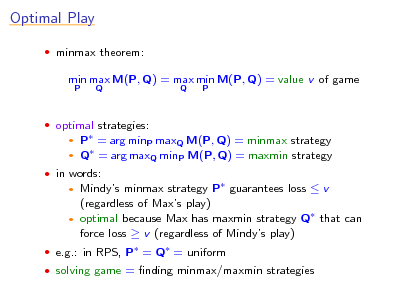 Slide: Optimal Play
 minmax theorem:

min max M(P, Q) = max min M(P, Q) = value v of game
P Q Q P

 optimal strategies:

P = arg minP maxQ M(P, Q) = minmax strategy  Q = arg maxQ minP M(P, Q) = maxmin strategy


 in words:

Mindys minmax strategy P guarantees loss  v (regardless of Maxs play)  optimal because Max has maxmin strategy Q that can force loss  v (regardless of Mindys play)


 e.g.: in RPS, P = Q = uniform  solving game = nding minmax/maxmin strategies

