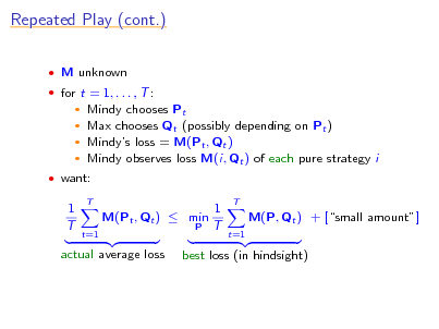 Slide: Repeated Play (cont.)
 M unknown  for t = 1, . . . , T :

Mindy chooses Pt Max chooses Qt (possibly depending on Pt )  Mindys loss = M(Pt , Qt )  Mindy observes loss M(i, Qt ) of each pure strategy i
 

 want:

1 T

T

M(Pt , Qt )  min
t=1 P

1 T

T

M(P, Qt ) + [small amount]
t=1

actual average loss

best loss (in hindsight)

