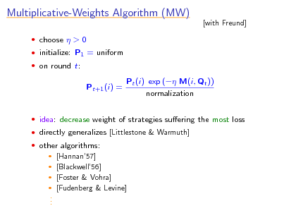 Slide: Multiplicative-Weights Algorithm (MW)
 choose  > 0  initialize: P1 = uniform  on round t:

[with Freund]

Pt+1 (i) =

Pt (i) exp ( M(i, Qt )) normalization

 idea: decrease weight of strategies suering the most loss  directly generalizes [Littlestone & Warmuth]  other algorithms:  [Hannan57]  [Blackwell56]  [Foster & Vohra]  [Fudenberg & Levine]

. . .

