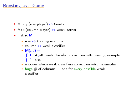 Slide: Boosting as a Game

 Mindy (row player)  booster  Max (column player)  weak learner  matrix M:

row  training example column  weak classier  M(i, j) = 1 if j-th weak classier correct on i-th training example 0 else  encodes which weak classiers correct on which examples  huge # of columns  one for every possible weak classier
 


