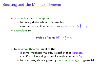 Slide: Boosting and the Minmax Theorem

 -weak learning assumption:

for every distribution on examples  can nd weak classier with weighted error 


1 2



 equivalent to:

(value of game M) 

1 2

+

 by minmax theorem, implies that:

 some weighted majority classier that correctly classies all training examples with margin  2  further, weights are given by maxmin strategy of game M



