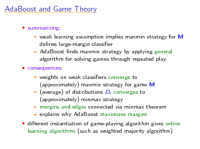 Slide: AdaBoost and Game Theory
 summarizing:

weak learning assumption implies maxmin strategy for M denes large-margin classier  AdaBoost nds maxmin strategy by applying general algorithm for solving games through repeated play


 consequences:

weights on weak classiers converge to (approximately) maxmin strategy for game M  (average) of distributions Dt converges to (approximately) minmax strategy  margins and edges connected via minmax theorem  explains why AdaBoost maximizes margins


 dierent instantiation of game-playing algorithm gives online

learning algorithms (such as weighted majority algorithm)

