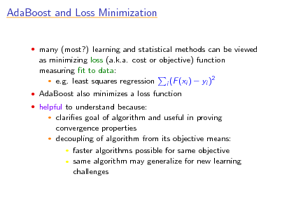 Slide: AdaBoost and Loss Minimization
 many (most?) learning and statistical methods can be viewed

as minimizing loss (a.k.a. cost or objective) function measuring t to data: 2  e.g. least squares regression i (F (xi )  yi )
 AdaBoost also minimizes a loss function  helpful to understand because:

claries goal of algorithm and useful in proving convergence properties  decoupling of algorithm from its objective means:  faster algorithms possible for same objective  same algorithm may generalize for new learning challenges


