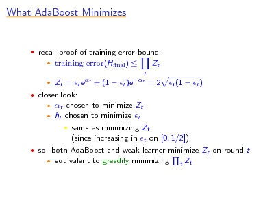 Slide: What AdaBoost Minimizes

 recall proof of training error bound:
 

training error(Hnal ) 
t

Zt

Zt = t e t + (1  t )e t = 2 t (1  t ) t chosen to minimize Zt ht chosen to minimize t  same as minimizing Zt (since increasing in t on [0, 1/2]) equivalent to greedily minimizing
t

 closer look:
 

 so: both AdaBoost and weak learner minimize Zt on round t


Zt

