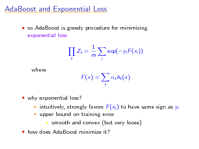 Slide: AdaBoost and Exponential Loss
 so AdaBoost is greedy procedure for minimizing

exponential loss Zt =
t

1 m

exp(yi F (xi ))
i

where F (x) =
t

t ht (x)

 why exponential loss?
 

intuitively, strongly favors F (xi ) to have same sign as yi upper bound on training error  smooth and convex (but very loose)

 how does AdaBoost minimize it?

