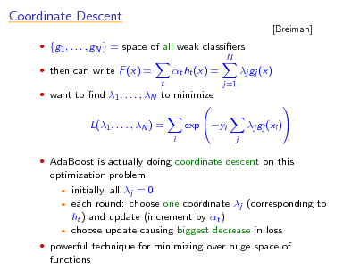 Slide: Coordinate Descent
 {g1 , . . . , gN } = space of all weak classiers
N

[Breiman]

 then can write F (x) =
t

t ht (x) =
j=1

j gj (x) 

 want to nd 1 , . . . , N to minimize

L(1 , . . . , N ) =
i

 AdaBoost is actually doing coordinate descent on this

exp yi



j

j gj (xi )

optimization problem:  initially, all j = 0  each round: choose one coordinate j (corresponding to ht ) and update (increment by t )  choose update causing biggest decrease in loss  powerful technique for minimizing over huge space of functions

