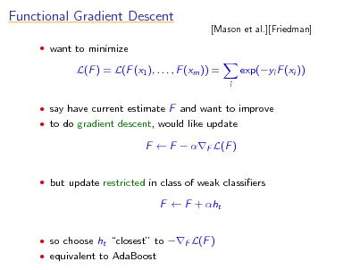 Slide: Functional Gradient Descent
 want to minimize

[Mason et al.][Friedman]

L(F ) = L(F (x1 ), . . . , F (xm )) =
i

exp(yi F (xi ))

 say have current estimate F and want to improve  to do gradient descent, would like update

F  F  F L(F )
 but update restricted in class of weak classiers

F  F + ht
 so choose ht closest to F L(F )  equivalent to AdaBoost

