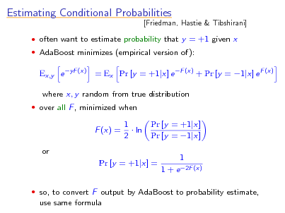 Slide: Estimating Conditional Probabilities

[Friedman, Hastie & Tibshirani]

 often want to estimate probability that y = +1 given x  AdaBoost minimizes (empirical version of):

Ex,y e yF (x) = Ex Pr [y = +1|x] e F (x) + Pr [y = 1|x] e F (x) where x, y random from true distribution
 over all F , minimized when

F (x) = or

1  ln 2

Pr [y = +1|x] Pr [y = 1|x] 1 1 + e 2F (x)

Pr [y = +1|x] =

 so, to convert F output by AdaBoost to probability estimate,

use same formula

