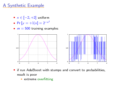 Slide: A Synthetic Example
 x  [2, +2] uniform  Pr [y = +1|x] = 2x
2

 m = 500 training examples
1 1

0.5

0.5

0 -2 -1 0 1 2

0 -2 -1 0 1 2

 if run AdaBoost with stumps and convert to probabilities,

result is poor  extreme overtting

