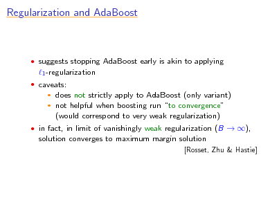 Slide: Regularization and AdaBoost

 suggests stopping AdaBoost early is akin to applying

1 -regularization
 caveats:

does not strictly apply to AdaBoost (only variant)  not helpful when boosting run to convergence (would correspond to very weak regularization)


 in fact, in limit of vanishingly weak regularization (B  ),

solution converges to maximum margin solution
[Rosset, Zhu & Hastie]

