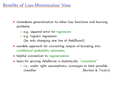 Slide: Benets of Loss-Minimization View

 immediate generalization to other loss functions and learning

problems
 

e.g. squared error for regression e.g. logistic regression (by only changing one line of AdaBoost)

 sensible approach for converting output of boosting into

conditional probability estimates
 helpful connection to regularization  basis for proving AdaBoost is statistically consistent


i.e., under right assumptions, converges to best possible classier [Bartlett & Traskin]

