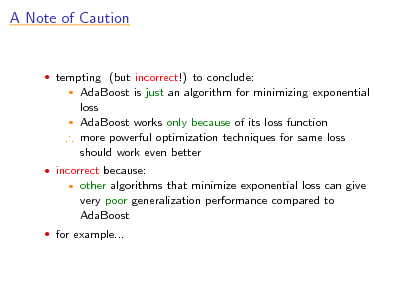 Slide: A Note of Caution

 tempting (but incorrect!) to conclude:

AdaBoost is just an algorithm for minimizing exponential loss  AdaBoost works only because of its loss function  more powerful optimization techniques for same loss should work even better


 incorrect because:


other algorithms that minimize exponential loss can give very poor generalization performance compared to AdaBoost

 for example...

