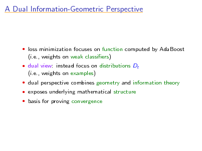 Slide: A Dual Information-Geometric Perspective

 loss minimization focuses on function computed by AdaBoost

(i.e., weights on weak classiers)
 dual view: instead focus on distributions Dt

(i.e., weights on examples)
 dual perspective combines geometry and information theory  exposes underlying mathematical structure  basis for proving convergence

