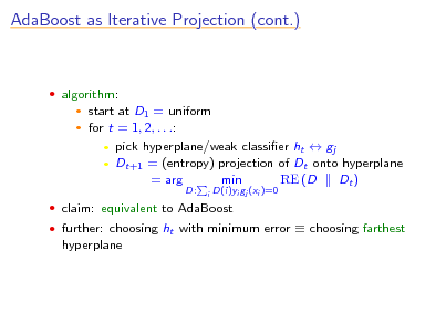 Slide: AdaBoost as Iterative Projection (cont.)

 algorithm:
 

start at D1 = uniform for t = 1, 2, . . .:  pick hyperplane/weak classier ht  gj  Dt+1 = (entropy) projection of Dt onto hyperplane = arg min RE (D Dt )
D:
i

D(i)yi gj (xi )=0

 claim: equivalent to AdaBoost  further: choosing ht with minimum error  choosing farthest

hyperplane

