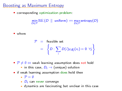 Slide: Boosting as Maximum Entropy
 corresponding optimization problem:
DP

min RE (D

uniform)  max entropy(D)
DP

 where

P = feasible set = D:
i

D(i)yi gj (xi ) = 0 j

 P =   weak learning assumption does not hold
  

in this case, Dt  (unique) solution

 if weak learning assumption does hold then

P= Dt can never converge  dynamics are fascinating but unclear in this case

