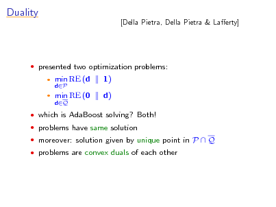 Slide: Duality

[Della Pietra, Della Pietra & Laerty]

 presented two optimization problems:
 

min RE (d
dP

1) d)

min RE (0
dQ

 which is AdaBoost solving? Both!  problems have same solution  moreover: solution given by unique point in P  Q  problems are convex duals of each other

