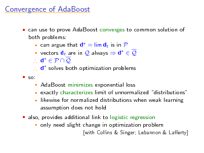 Slide: Convergence of AdaBoost
 can use to prove AdaBoost converges to common solution of

both problems:  can argue that d = lim dt is in P  vectors dt are in Q always  d  Q  d  P  Q  d solves both optimization problems
 so:

AdaBoost minimizes exponential loss exactly characterizes limit of unnormalized distributions  likewise for normalized distributions when weak learning assumption does not hold
 

 also, provides additional link to logistic regression


only need slight change in optimization problem
[with Collins & Singer; Lebannon & Laerty]

