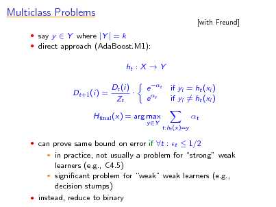 Slide: Multiclass Problems
 say y  Y where |Y | = k  direct approach (AdaBoost.M1):

[with Freund]

ht : X  Y Dt+1 (i) = Dt (i)  Zt e t e t
y Y

if yi = ht (xi ) if yi = ht (xi ) t
t:ht (x)=y

Hnal (x) = arg max

 can prove same bound on error if t : t  1/2

in practice, not usually a problem for strong weak learners (e.g., C4.5)  signicant problem for weak weak learners (e.g., decision stumps)  instead, reduce to binary


