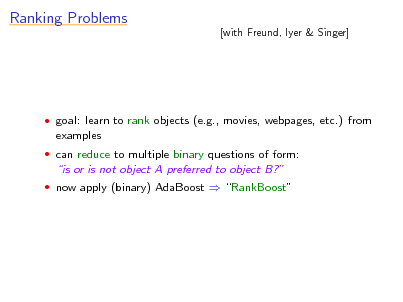 Slide: Ranking Problems

[with Freund, Iyer & Singer]

 goal: learn to rank objects (e.g., movies, webpages, etc.) from

examples
 can reduce to multiple binary questions of form:

is or is not object A preferred to object B?
 now apply (binary) AdaBoost  RankBoost

