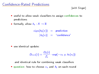 Slide: Condence-Rated Predictions

[with Singer]

 useful to allow weak classiers to assign condences to

predictions
 formally, allow ht : X  R

sign(ht (x)) = prediction |ht (x)| = condence

 use identical update:

Dt+1 (i) =

Dt (i)  exp(t yi ht (xi )) Zt

and identical rule for combining weak classiers
 question: how to choose t and ht on each round

