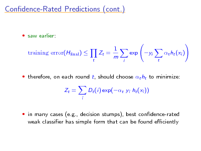 Slide: Condence-Rated Predictions (cont.)
 saw earlier:

training error(Hnal ) 
t

Zt =

1 m

exp yi
i t

t ht (xi )

 therefore, on each round t, should choose t ht to minimize:

Zt =
i

Dt (i) exp(t yi ht (xi ))

 in many cases (e.g., decision stumps), best condence-rated

weak classier has simple form that can be found eciently

