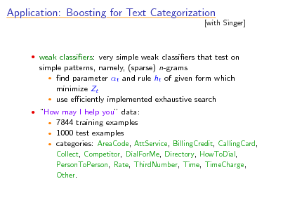 Slide: Application: Boosting for Text Categorization

[with Singer]

 weak classiers: very simple weak classiers that test on

simple patterns, namely, (sparse) n-grams  nd parameter t and rule ht of given form which minimize Zt  use eciently implemented exhaustive search
 How may I help you data:

7844 training examples 1000 test examples  categories: AreaCode, AttService, BillingCredit, CallingCard, Collect, Competitor, DialForMe, Directory, HowToDial, PersonToPerson, Rate, ThirdNumber, Time, TimeCharge, Other.
 

