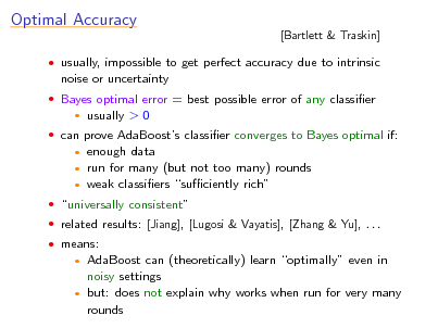 Slide: Optimal Accuracy
noise or uncertainty

[Bartlett & Traskin]

 usually, impossible to get perfect accuracy due to intrinsic  Bayes optimal error = best possible error of any classier


usually > 0

 can prove AdaBoosts classier converges to Bayes optimal if:

enough data run for many (but not too many) rounds  weak classiers suciently rich
 

 universally consistent  related results: [Jiang], [Lugosi & Vayatis], [Zhang & Yu], . . .  means:

AdaBoost can (theoretically) learn optimally even in noisy settings  but: does not explain why works when run for very many rounds



