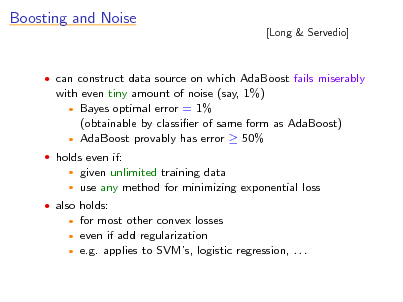 Slide: Boosting and Noise

[Long & Servedio]

 can construct data source on which AdaBoost fails miserably

with even tiny amount of noise (say, 1%)  Bayes optimal error = 1% (obtainable by classier of same form as AdaBoost)  AdaBoost provably has error  50%
 holds even if:
 

given unlimited training data use any method for minimizing exponential loss

 also holds:

for most other convex losses even if add regularization  e.g. applies to SVMs, logistic regression, . . .
 


