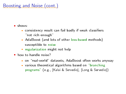 Slide: Boosting and Noise (cont.)

 shows:

consistency result can fail badly if weak classiers not rich enough  AdaBoost (and lots of other loss-based methods) susceptible to noise  regularization might not help


 how to handle noise?
 

on real-world datasets, AdaBoost often works anyway various theoretical algorithms based on branching programs (e.g., [Kalai & Servedio], [Long & Servedio])

