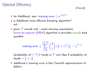 Slide: Optimal Eciency
 for AdaBoost, saw: training error  e 2
2T

[Freund]

 is AdaBoost most ecient boosting algorithm?

no!
 given T rounds and -weak learning assumption,

boost-by-majority (BBM) algorithm is provably exactly best possible:
T /2

training error 
j=0

T j

1 2

+

j

1 2



T j

(probability of  T /2 heads in T coin ips if probability of heads = 1 + ) 2
 AdaBoosts training error is like Cherno approximation of

BBMs

