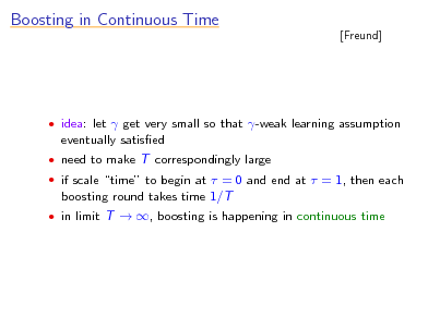 Slide: Boosting in Continuous Time

[Freund]

 idea: let  get very small so that -weak learning assumption

eventually satised
 need to make T correspondingly large  if scale time to begin at  = 0 and end at  = 1, then each

boosting round takes time 1/T
 in limit T  , boosting is happening in continuous time

