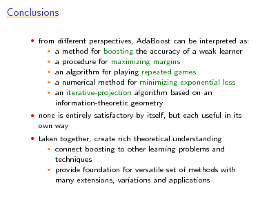 Slide: Conclusions
 from dierent perspectives, AdaBoost can be interpreted as:

a method for boosting the accuracy of a weak learner a procedure for maximizing margins  an algorithm for playing repeated games  a numerical method for minimizing exponential loss  an iterative-projection algorithm based on an information-theoretic geometry
 

 none is entirely satisfactory by itself, but each useful in its

own way
 taken together, create rich theoretical understanding

connect boosting to other learning problems and techniques  provide foundation for versatile set of methods with many extensions, variations and applications


