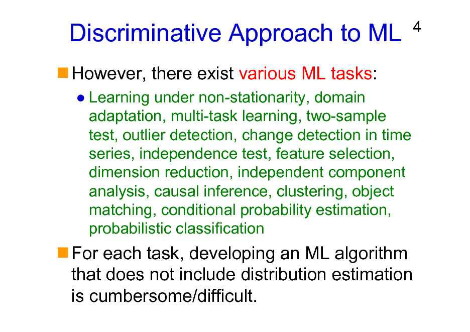 Slide: Discriminative Approach to ML
However, there exist various ML tasks:
Learning under non-stationarity, domain adaptation, multi-task learning, two-sample test, outlier detection, change detection in time series, independence test, feature selection, dimension reduction, independent component analysis, causal inference, clustering, object matching, conditional probability estimation, probabilistic classification

4

For each task, developing an ML algorithm that does not include distribution estimation is cumbersome/difficult.


