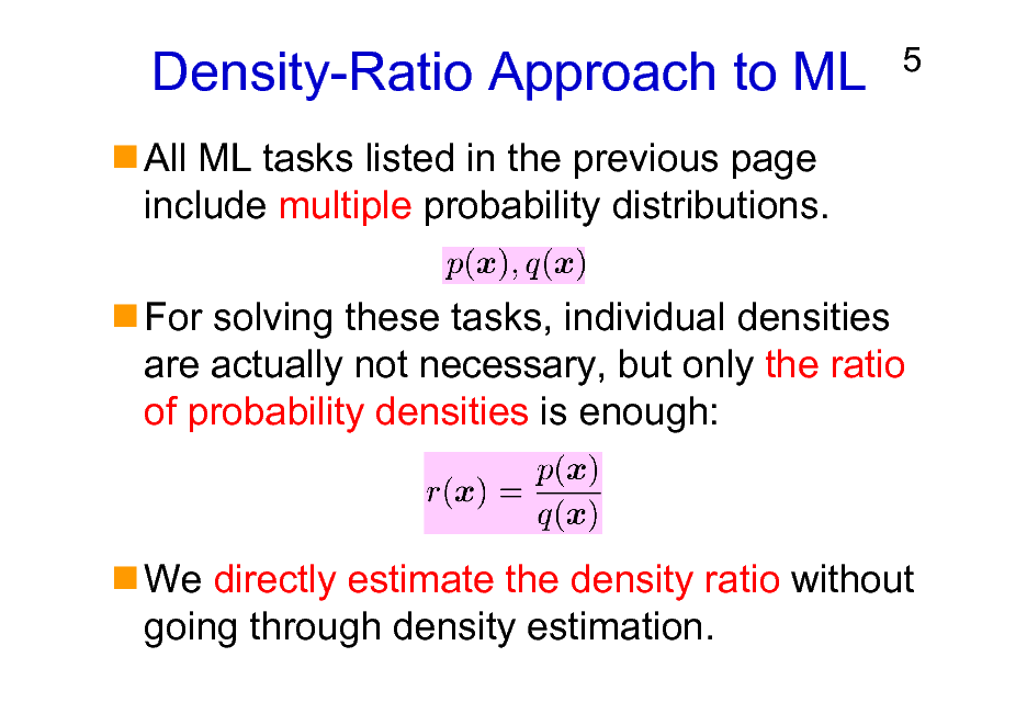 Slide: Density-Ratio Approach to ML
All ML tasks listed in the previous page include multiple probability distributions.

5

For solving these tasks, individual densities are actually not necessary, but only the ratio of probability densities is enough:

We directly estimate the density ratio without going through density estimation.

