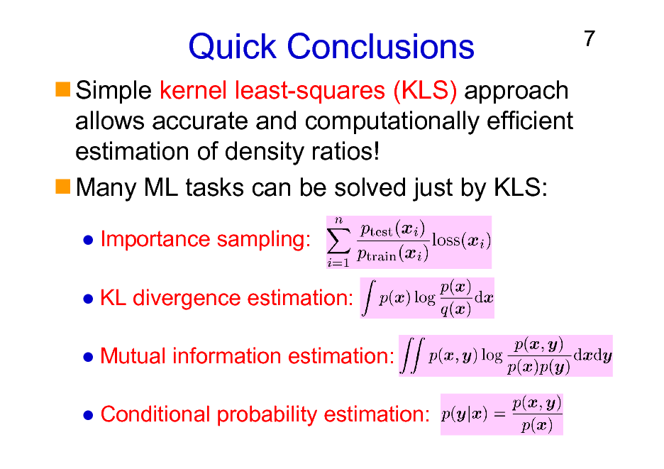 Slide: Quick Conclusions
Simple kernel least-squares (KLS) approach allows accurate and computationally efficient estimation of density ratios! Many ML tasks can be solved just by KLS:
Importance sampling: KL divergence estimation: Mutual information estimation: Conditional probability estimation:

7

